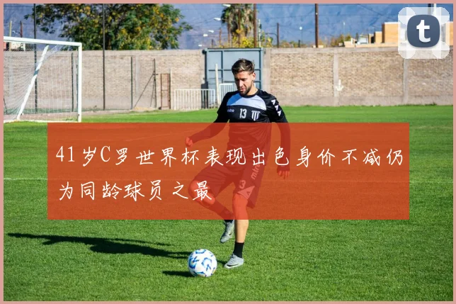 41岁C罗世界杯表现出色身价不减仍为同龄球员之最