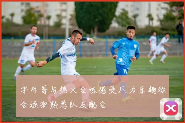 字母哥与热火合练感受压力乐趣称会逐渐熟悉队友配合