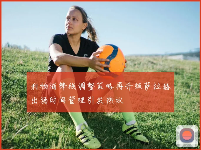 利物浦锋线调整策略再升级萨拉赫出场时间管理引发热议