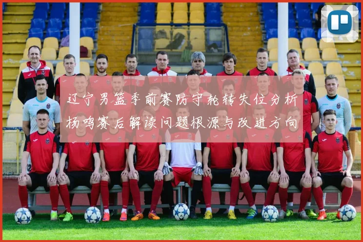 辽宁男篮季前赛防守轮转失位分析杨鸣赛后解读问题根源与改进方向