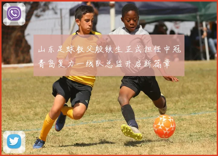 山东足球教父殷铁生正式担任中冠青岛复力一线队总监开启新篇章