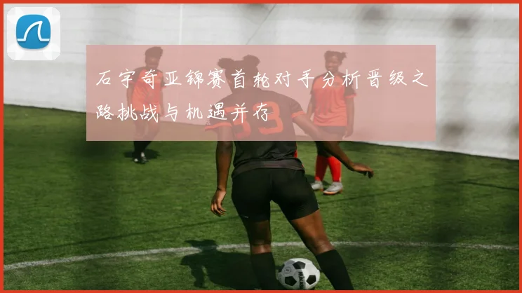 石宇奇亚锦赛首轮对手分析晋级之路挑战与机遇并存